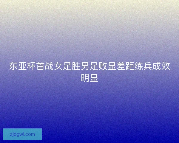 东亚杯首战女足胜男足败显差距练兵成效明显