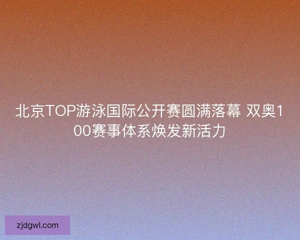 北京TOP游泳国际公开赛圆满落幕 双奥100赛事体系焕发新活力