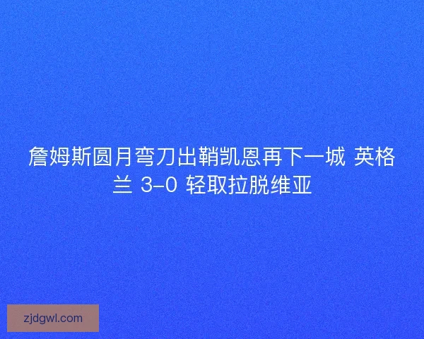 詹姆斯圆月弯刀出鞘凯恩再下一城 英格兰 3-0 轻取拉脱维亚